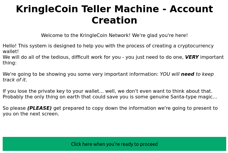 The first screen of the KringleCoin Teller Machine. It reads: "KringleCoin Teller Machine - Account Creation. Welcome to the KringleCoin Network! We're glad you're here! Hello! This system is designed to help you with the process of creating a cryptocurrency wallet! We will do all of the tedious, difficult work for you - you just need to do one, VERY important thing: We're going to be showing you some very important information: YOU will need to keep track of it. If you lose the private key to your wallet... well, we don't even want to think about that.  Probably the only thing on earth that could save you is some genuine Santa-type magic... So please PLEASE get prepared to copy down the information we're going to present to you on the next screen." Below the text, there is a green button that reads "Click here when you're ready to proceed".