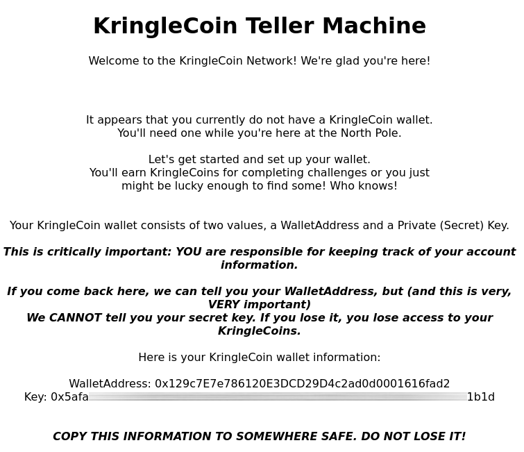 The second screen of the KringleCoin Teller Machine. It reads: "It appears that you currently do not have a KringleCoin wallet. You'll need one while you're here at the North Pole. Let's get started and set up your wallet. You'll earn KringleCoins for completing challenges or you just might be lucky enought to find some! Who knows! Your KringleCoin wallet consists of two values, a WalletAddress and a Private (Secret) Key. This is critically important: YOU are responsible for keeping track of your account information. If you come back here, we can tell you your WalletAddress, but (and this is very, VERY important) we CANNOT tell you your secret key. If you lose it, you lose access to your KringleCoins. Here is your KringleCoin wallet information: WalletAddress: an hexadecimal value Key: a censored hexadecimal value